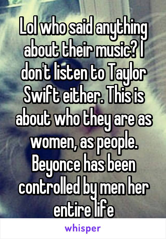 Lol who said anything about their music? I don't listen to Taylor Swift either. This is about who they are as women, as people. Beyonce has been controlled by men her entire life