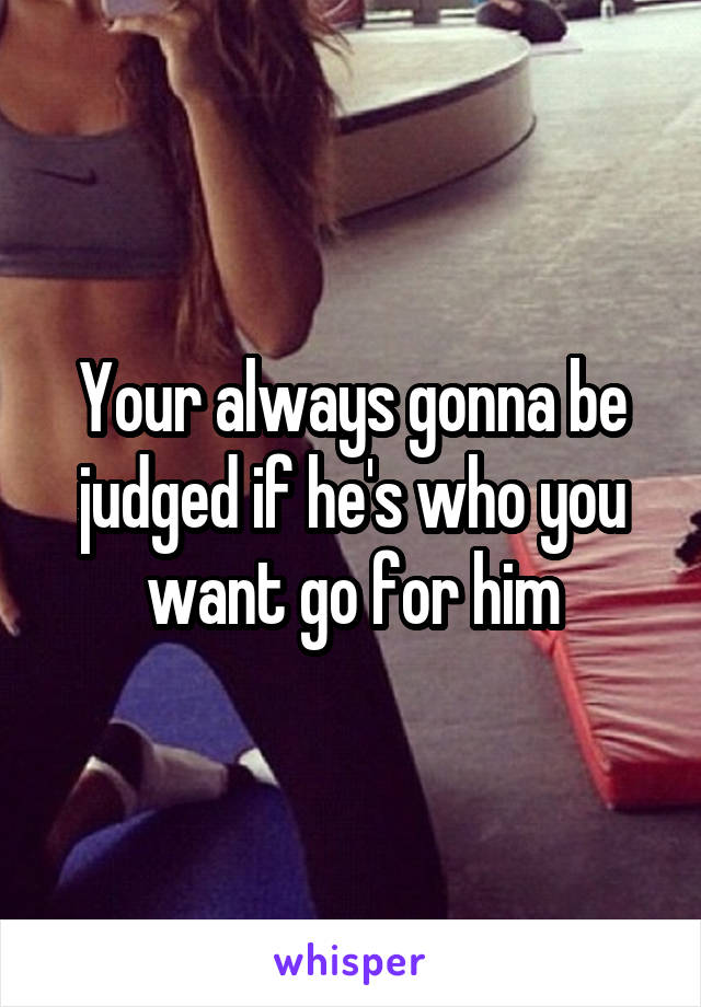 Your always gonna be judged if he's who you want go for him