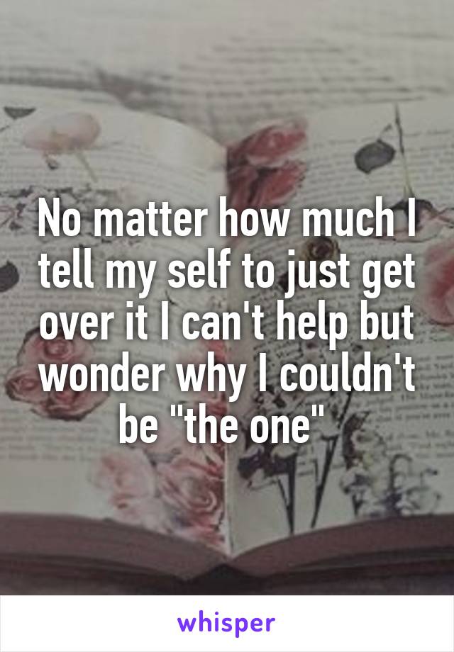 No matter how much I tell my self to just get over it I can't help but wonder why I couldn't be "the one" 