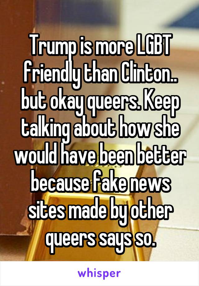 Trump is more LGBT friendly than Clinton.. but okay queers. Keep talking about how she would have been better because fake news sites made by other queers says so.