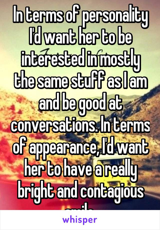 In terms of personality I'd want her to be interested in mostly the same stuff as I am and be good at conversations. In terms of appearance, I'd want her to have a really bright and contagious smile.