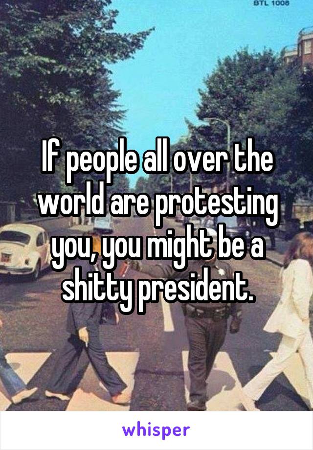 If people all over the world are protesting you, you might be a shitty president.