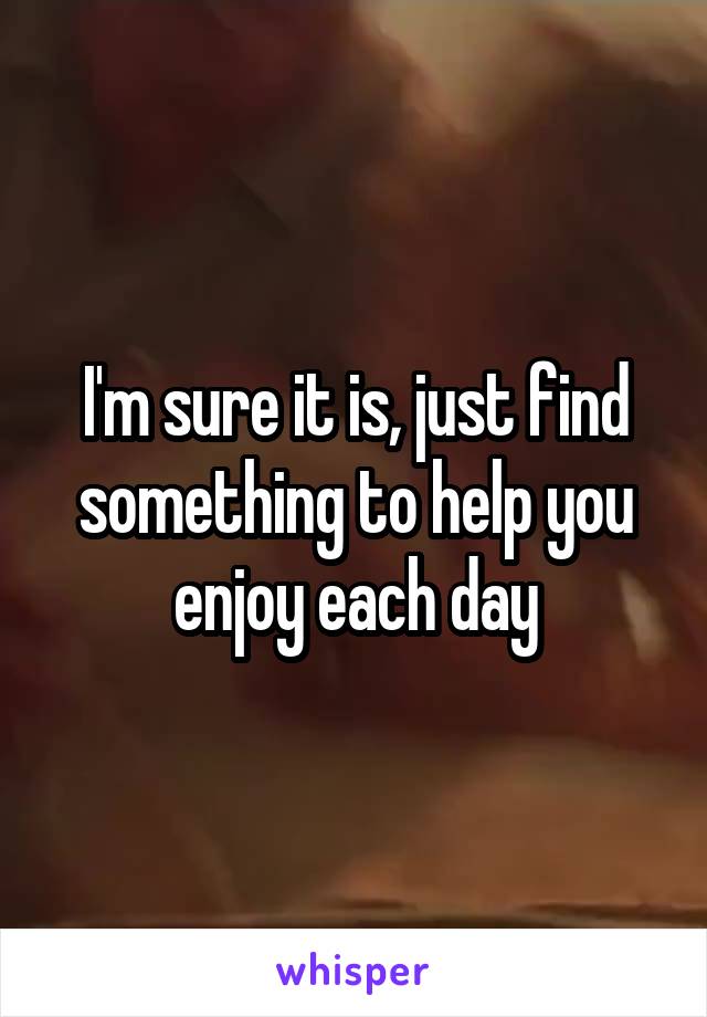 I'm sure it is, just find something to help you enjoy each day