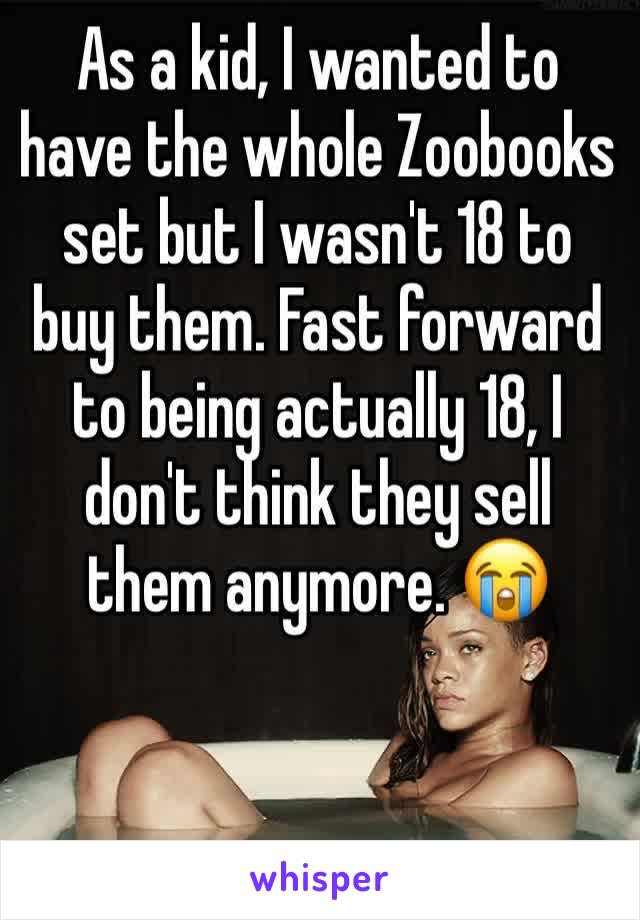 As a kid, I wanted to have the whole Zoobooks set but I wasn't 18 to buy them. Fast forward to being actually 18, I don't think they sell them anymore. 😭