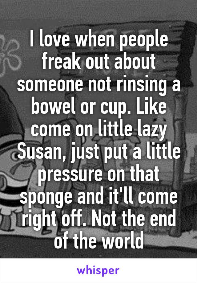 I love when people freak out about someone not rinsing a bowel or cup. Like come on little lazy Susan, just put a little pressure on that sponge and it'll come right off. Not the end of the world