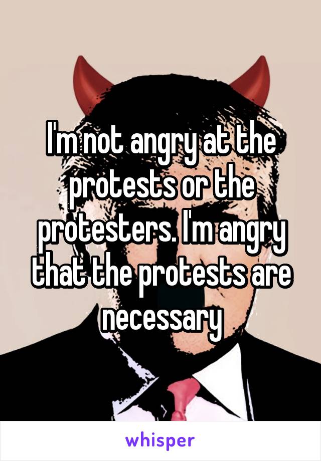 I'm not angry at the protests or the protesters. I'm angry that the protests are necessary