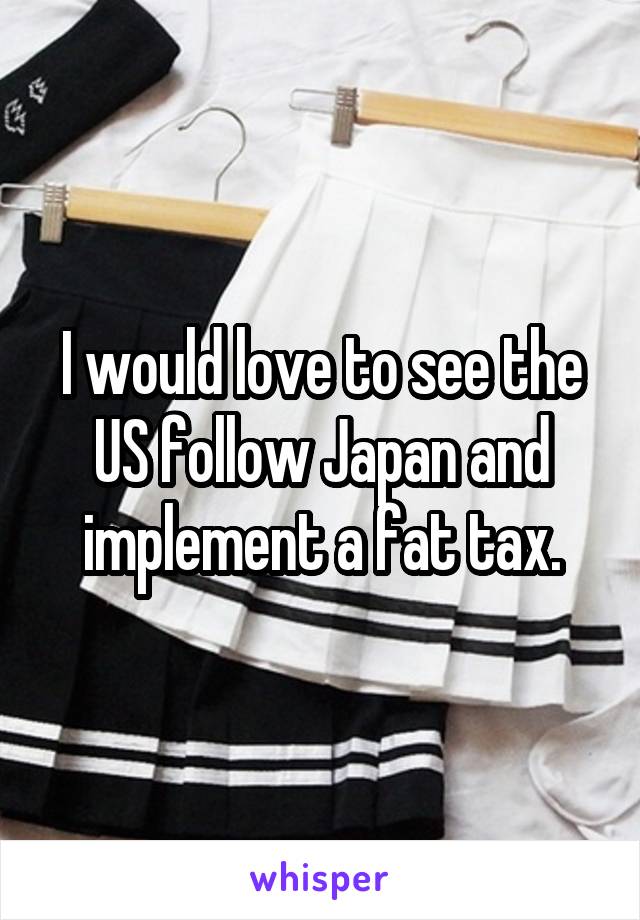 I would love to see the US follow Japan and implement a fat tax.