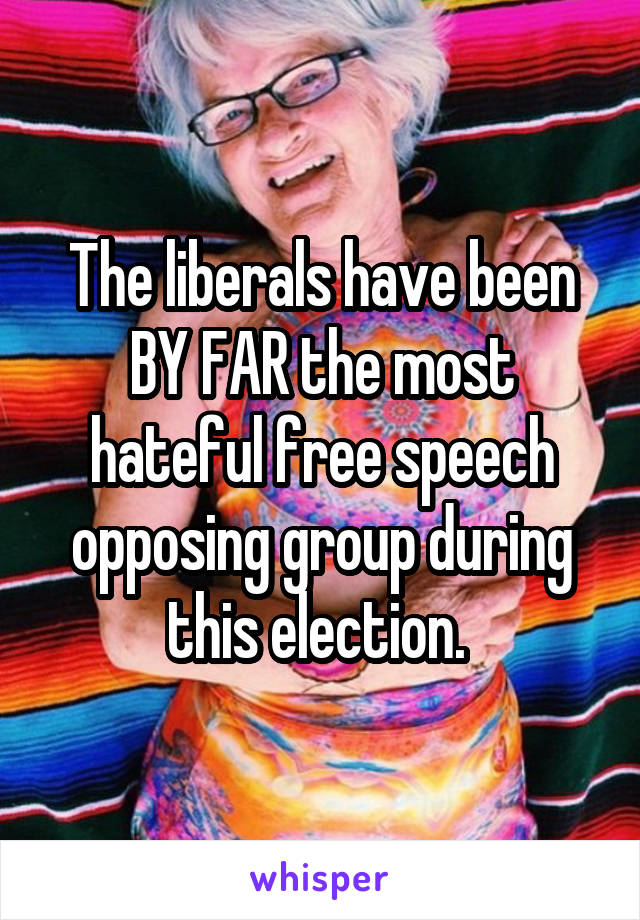 The liberals have been BY FAR the most hateful free speech opposing group during this election. 