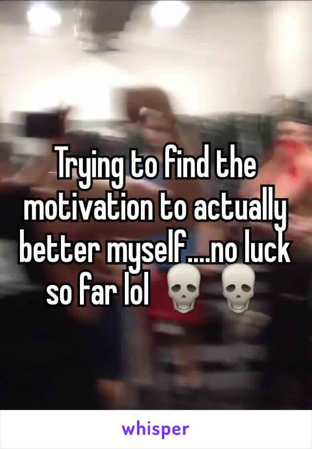 Trying to find the motivation to actually better myself....no luck so far lol 💀💀