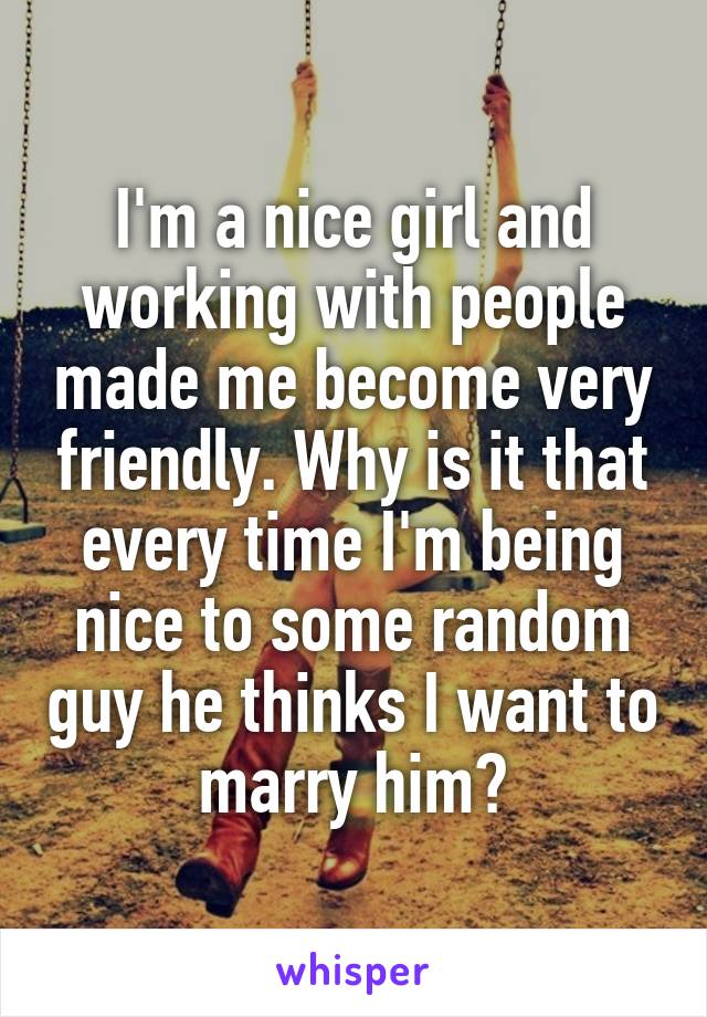 I'm a nice girl and working with people made me become very friendly. Why is it that every time I'm being nice to some random guy he thinks I want to marry him?