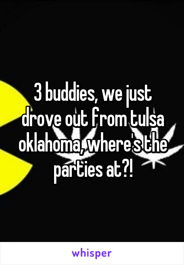 3 buddies, we just drove out from tulsa oklahoma, where's the parties at?!