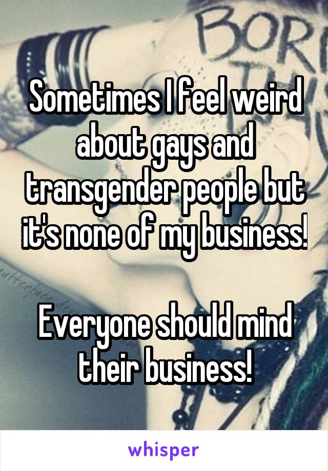 Sometimes I feel weird about gays and transgender people but it's none of my business! 
Everyone should mind their business!