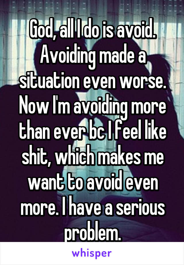 God, all I do is avoid. Avoiding made a situation even worse. Now I'm avoiding more than ever bc I feel like shit, which makes me want to avoid even more. I have a serious problem.