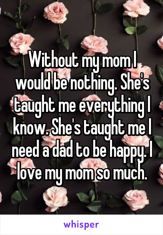 Without my mom I would be nothing. She's taught me everything I know. She's taught me I need a dad to be happy. I love my mom so much.