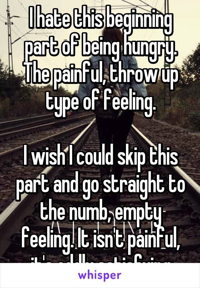 I hate this beginning part of being hungry. The painful, throw up type of feeling.

I wish I could skip this part and go straight to the numb, empty feeling. It isn't painful, it's oddly satisfying