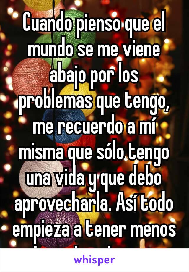 Cuando pienso que el mundo se me viene abajo por los problemas que tengo, me recuerdo a mí misma que sólo tengo una vida y que debo aprovecharla. Así todo empieza a tener menos importancia 👍