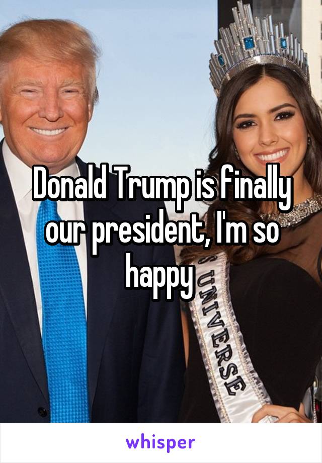 Donald Trump is finally our president, I'm so happy 