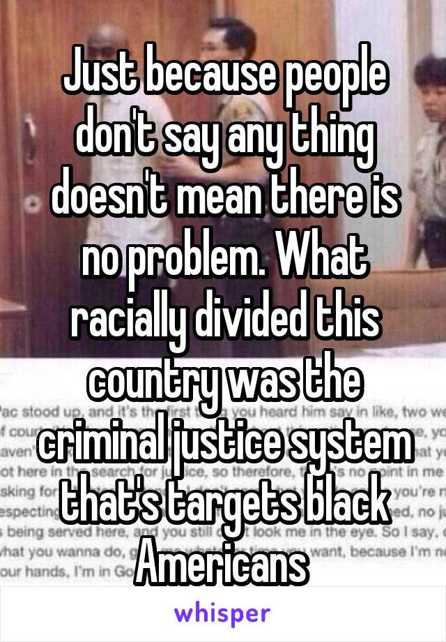 Just because people don't say any thing doesn't mean there is no problem. What racially divided this country was the criminal justice system that's targets black Americans 