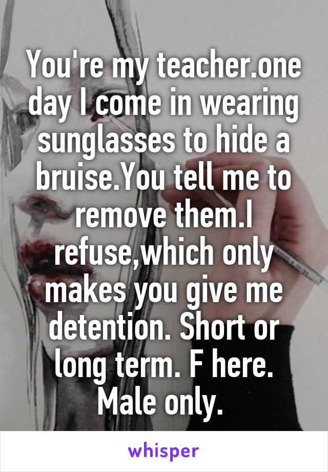 You're my teacher.one day I come in wearing sunglasses to hide a bruise.You tell me to remove them.I refuse,which only makes you give me detention. Short or long term. F here. Male only. 