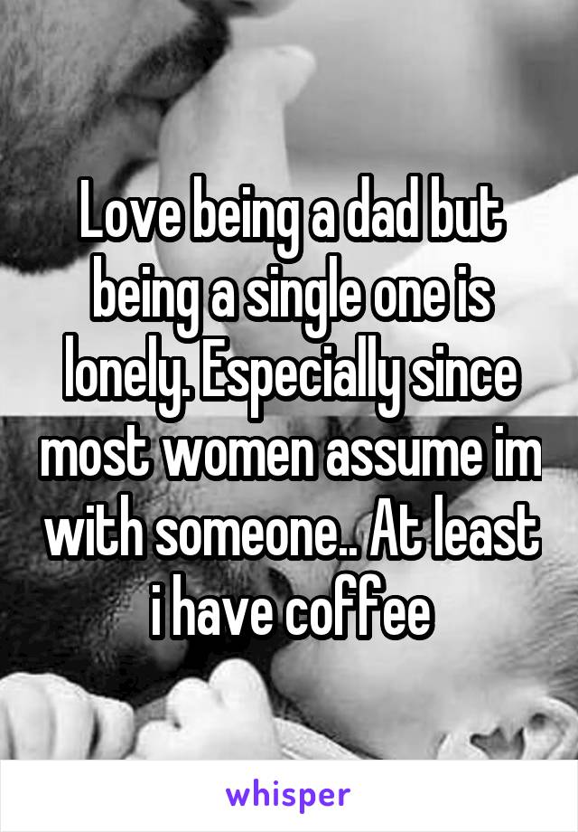 Love being a dad but being a single one is lonely. Especially since most women assume im with someone.. At least i have coffee