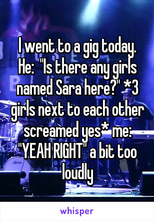 I went to a gig today. He:  "Is there any girls named Sara here?" *3 girls next to each other screamed yes* me: "YEAH RIGHT" a bit too loudly