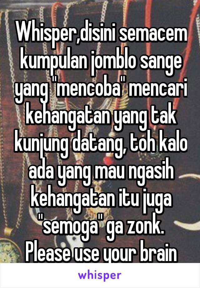 Whisper,disini semacem kumpulan jomblo sange yang "mencoba" mencari kehangatan yang tak kunjung datang, toh kalo ada yang mau ngasih kehangatan itu juga "semoga" ga zonk.
Please use your brain