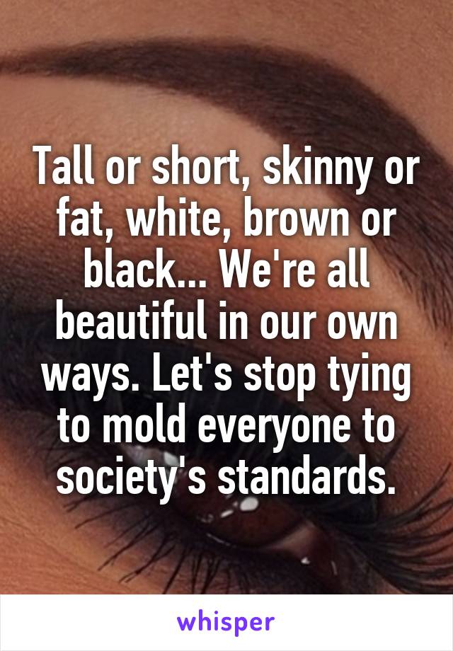 Tall or short, skinny or fat, white, brown or black... We're all beautiful in our own ways. Let's stop tying to mold everyone to society's standards.