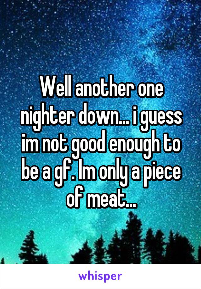 Well another one nighter down... i guess im not good enough to be a gf. Im only a piece of meat...