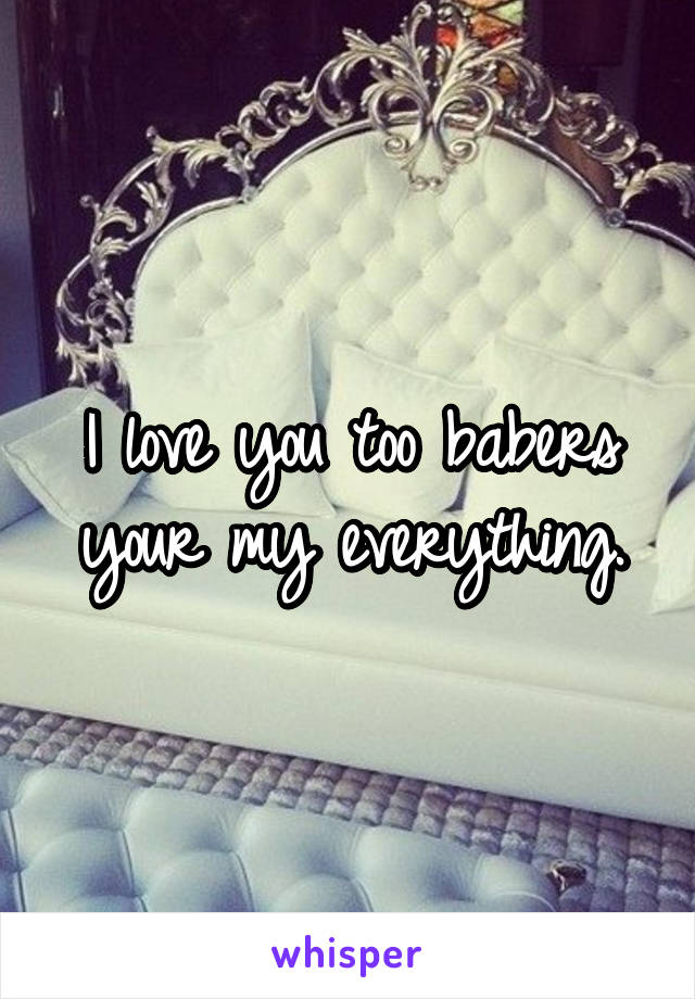 I love you too babers your my everything.