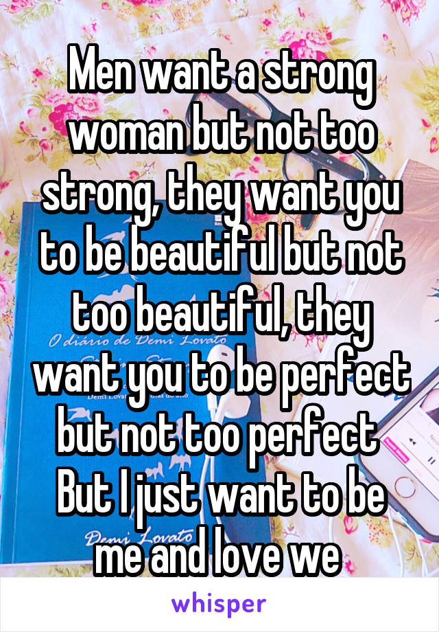 Men want a strong woman but not too strong, they want you to be beautiful but not too beautiful, they want you to be perfect but not too perfect 
But I just want to be me and love we 