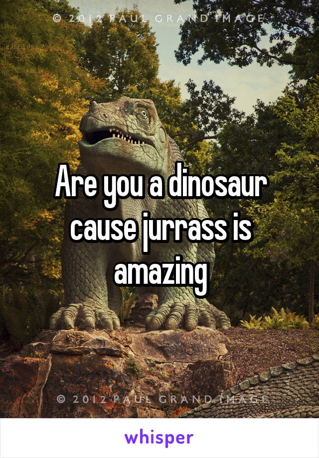 Are you a dinosaur cause jurrass is amazing