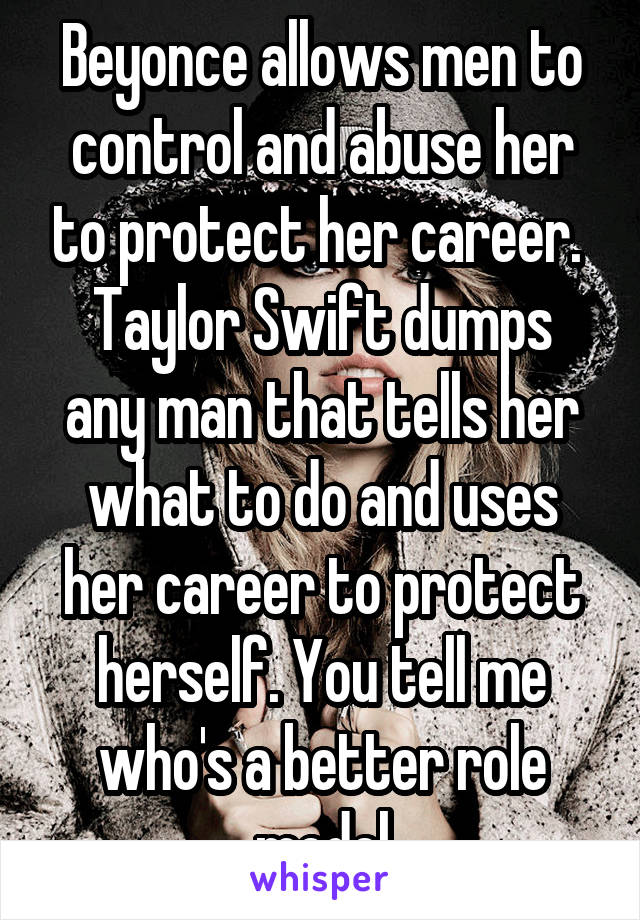 Beyonce allows men to control and abuse her to protect her career. 
Taylor Swift dumps any man that tells her what to do and uses her career to protect herself. You tell me who's a better role model