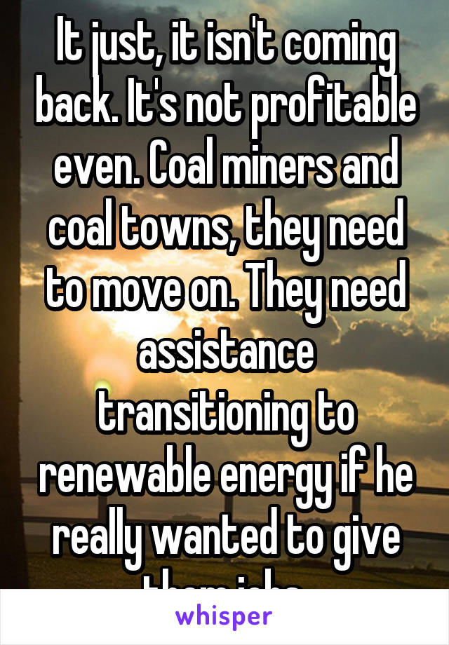 It just, it isn't coming back. It's not profitable even. Coal miners and coal towns, they need to move on. They need assistance transitioning to renewable energy if he really wanted to give them jobs 