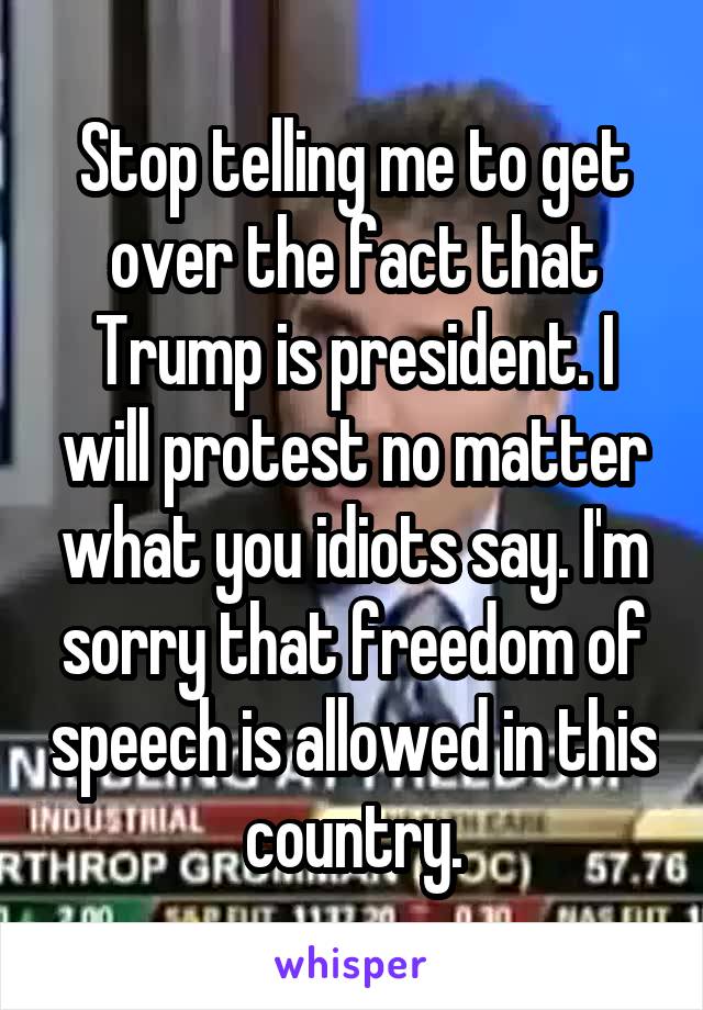 Stop telling me to get over the fact that Trump is president. I will protest no matter what you idiots say. I'm sorry that freedom of speech is allowed in this country.