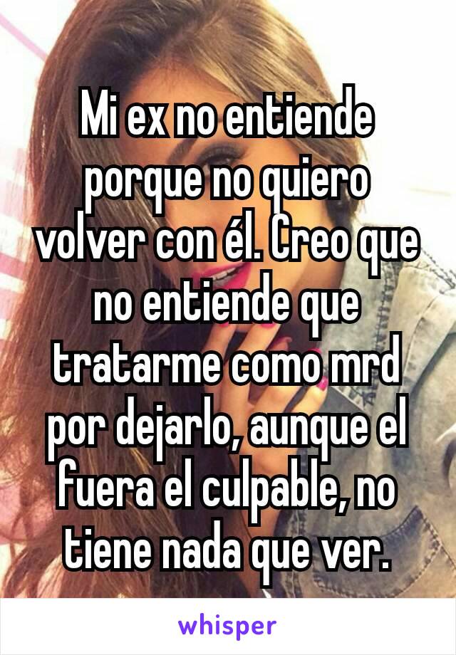 Mi ex no entiende porque no quiero volver con él. Creo que no entiende que tratarme como mrd por dejarlo, aunque el fuera el culpable, no tiene nada que ver.