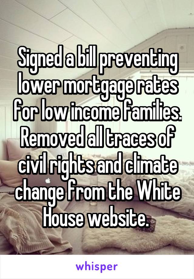 Signed a bill preventing lower mortgage rates for low income families. Removed all traces of civil rights and climate change from the White House website. 