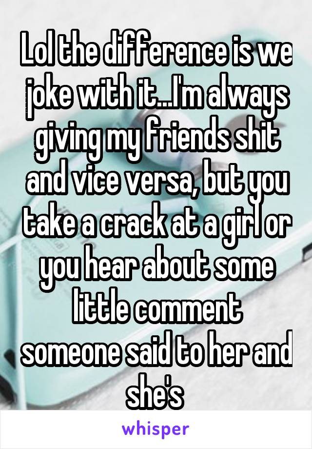 Lol the difference is we joke with it...I'm always giving my friends shit and vice versa, but you take a crack at a girl or you hear about some little comment someone said to her and she's 