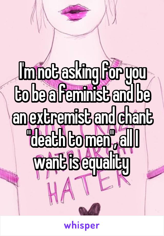 I'm not asking for you to be a feminist and be an extremist and chant "death to men", all I want is equality 