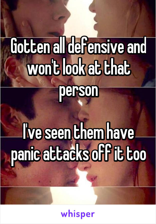 Gotten all defensive and won't look at that person

I've seen them have panic attacks off it too 