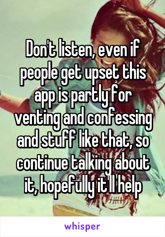 Don't listen, even if people get upset this app is partly for venting and confessing and stuff like that, so continue talking about it, hopefully it'll help