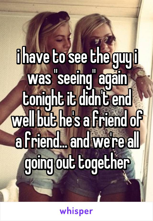 i have to see the guy i was "seeing" again tonight it didn't end well but he's a friend of a friend... and we're all going out together