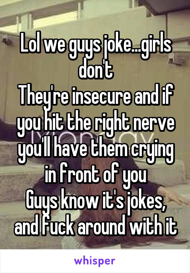 Lol we guys joke...girls don't
They're insecure and if you hit the right nerve you'll have them crying in front of you
Guys know it's jokes, and fuck around with it