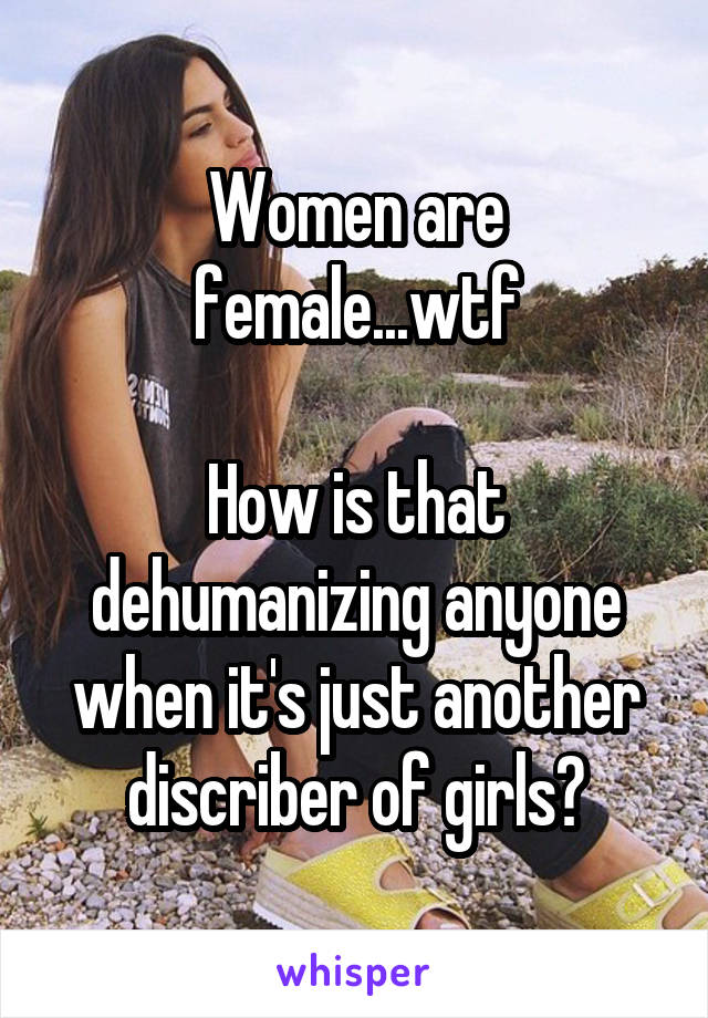 Women are female...wtf

How is that dehumanizing anyone when it's just another discriber of girls?