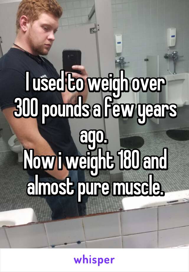 I used to weigh over 300 pounds a few years ago. 
Now i weight 180 and almost pure muscle.