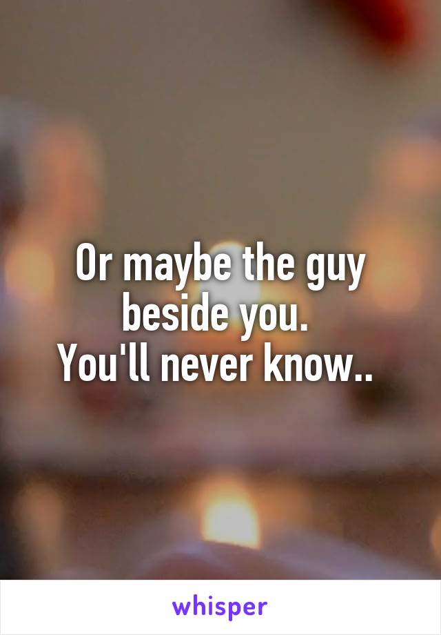 Or maybe the guy beside you. 
You'll never know.. 