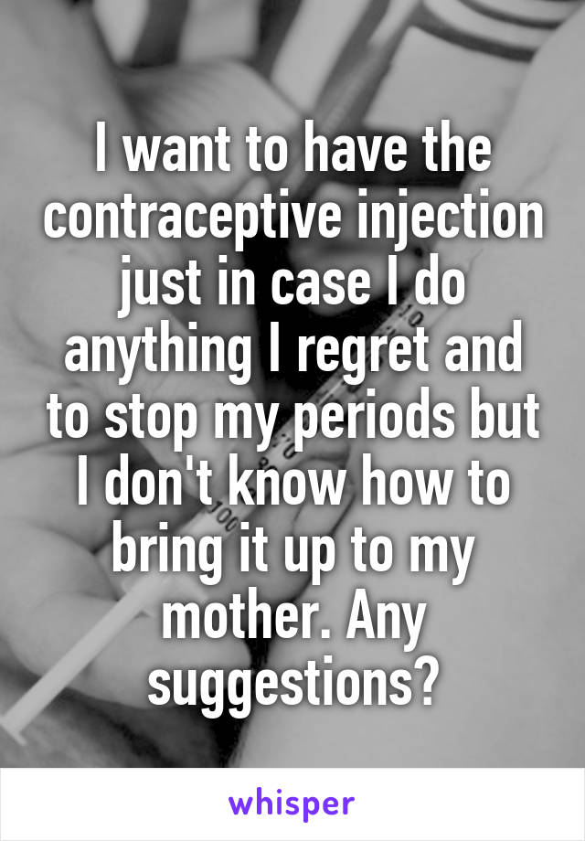 I want to have the contraceptive injection just in case I do anything I regret and to stop my periods but I don't know how to bring it up to my mother. Any suggestions?