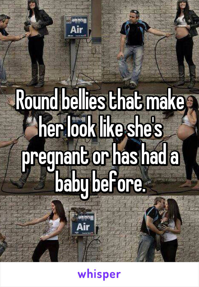 Round bellies that make her look like she's pregnant or has had a baby before.