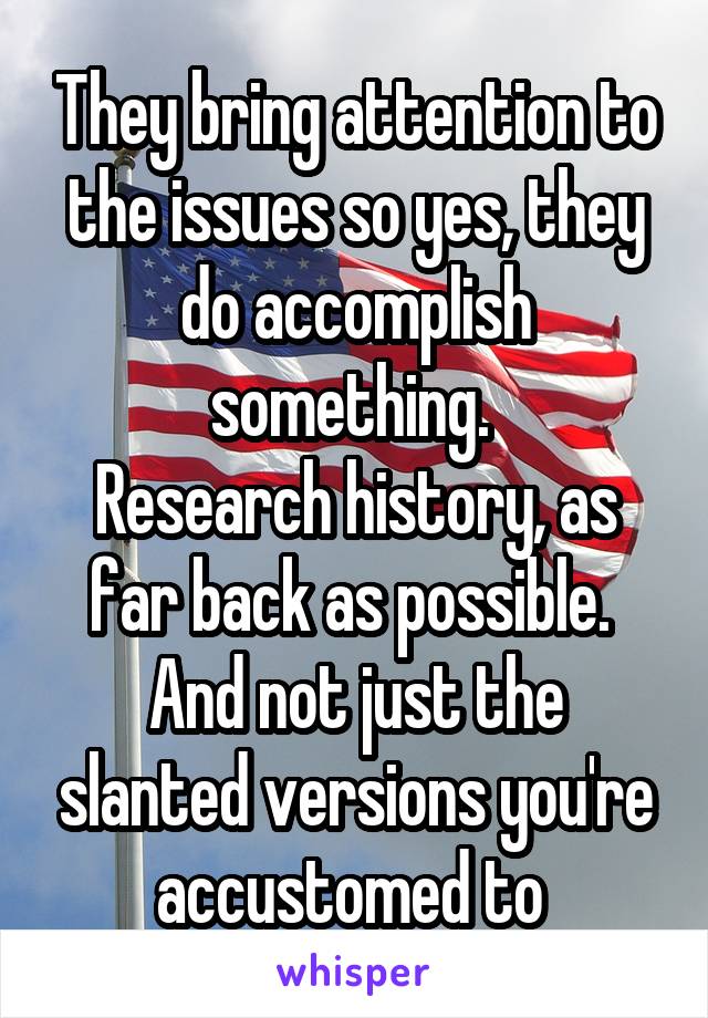 They bring attention to the issues so yes, they do accomplish something. 
Research history, as far back as possible. 
And not just the slanted versions you're accustomed to 