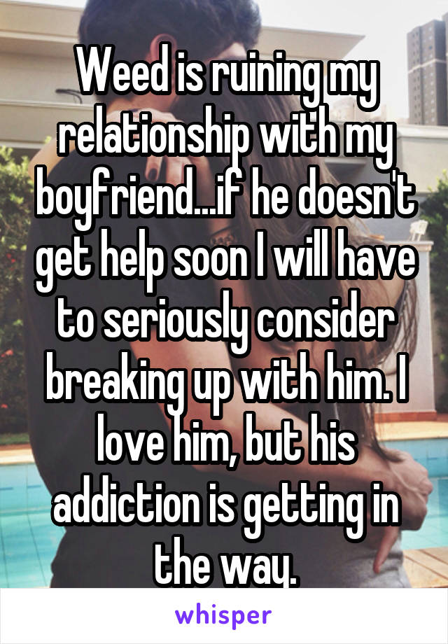 Weed is ruining my relationship with my boyfriend...if he doesn't get help soon I will have to seriously consider breaking up with him. I love him, but his addiction is getting in the way.