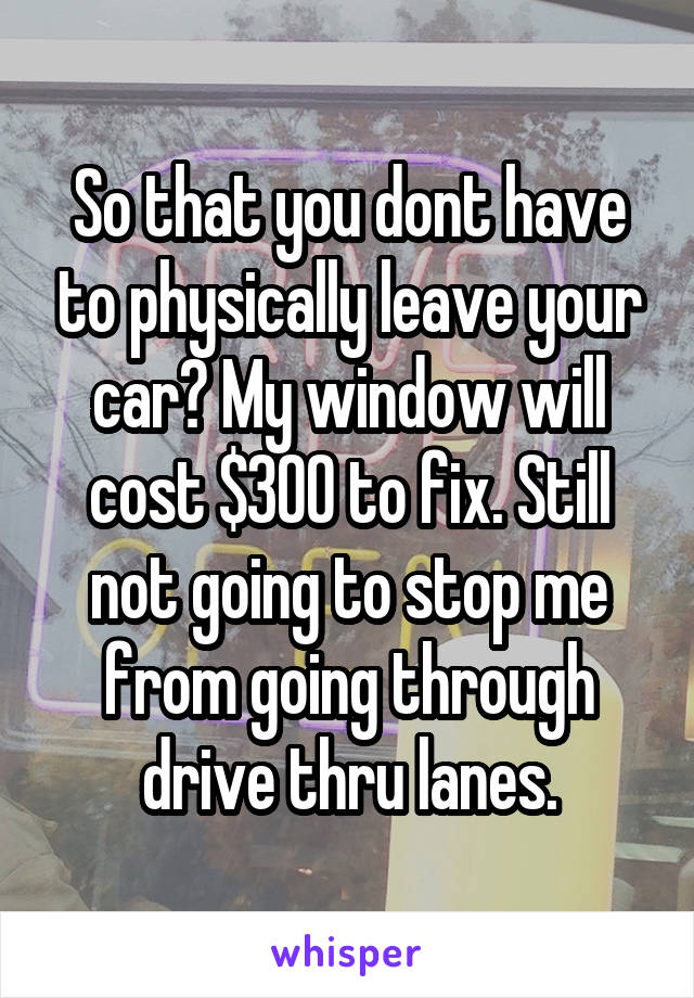 So that you dont have to physically leave your car? My window will cost $300 to fix. Still not going to stop me from going through drive thru lanes.